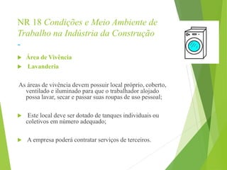 NR 18 Condições e Meio Ambiente de
Trabalho na Indústria da Construção
-
 Área de Vivência
 Lavanderia
As áreas de vivência devem possuir local próprio, coberto,
ventilado e iluminado para que o trabalhador alojado
possa lavar, secar e passar suas roupas de uso pessoal;
 Este local deve ser dotado de tanques individuais ou
coletivos em número adequado;
 A empresa poderá contratar serviços de terceiros.
 