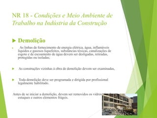 NR 18 - Condições e Meio Ambiente de
Trabalho na Indústria da Construção
 Demolição
 As linhas de fornecimento de energia elétrica, água, inflamáveis
líquidos e gasosos liquefeitos, substâncias tóxicas, canalizações de
esgoto e de escoamento de água devem ser desligadas, retiradas,
protegidas ou isoladas;
 As construções vizinhas à obra de demolição devem ser examinadas,
 Toda demolição deve ser programada e dirigida por profissional
legalmente habilitado.
Antes de se iniciar a demolição, devem ser removidos os vidros, ripados,
estuques e outros elementos frágeis.
 