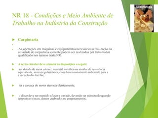 NR 18 - Condições e Meio Ambiente de
Trabalho na Indústria da Construção
 Carpintaria

 As operações em máquinas e equipamentos necessários à realização da
atividade de carpintaria somente podem ser realizadas por trabalhador
qualificado nos termos desta NR.
 A serra circular deve atender às disposições a seguir:
 ser dotada de mesa estável, material metálico ou similar de resistência
equivalente, sem irregularidades, com dimensionamento suficiente para a
execução das tarefas;
 ter a carcaça do motor aterrada eletricamente;
 o disco deve ser mantido afiado e travado, devendo ser substituído quando
apresentar trincas, dentes quebrados ou empenamentos;
 