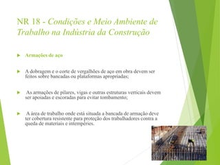 NR 18 - Condições e Meio Ambiente de
Trabalho na Indústria da Construção
 Armações de aço
 A dobragem e o corte de vergalhões de aço em obra devem ser
feitos sobre bancadas ou plataformas apropriadas;
 As armações de pilares, vigas e outras estruturas verticais devem
ser apoiadas e escoradas para evitar tombamento;
 A área de trabalho onde está situada a bancada de armação deve
ter cobertura resistente para proteção dos trabalhadores contra a
queda de materiais e intempéries.
 