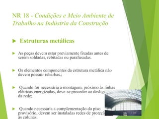 NR 18 - Condições e Meio Ambiente de
Trabalho na Indústria da Construção
 Estruturas metálicas
 As peças devem estar previamente fixadas antes de
serem soldadas, rebitadas ou parafusadas.
 Os elementos componentes da estrutura metálica não
devem possuir rebarbas.;
 Quando for necessária a montagem, próximo às linhas
elétricas energizadas, deve-se proceder ao desligamento
da rede;
 Quando necessária a complementação do piso
provisório, devem ser instaladas redes de proteção junto
às colunas.
 