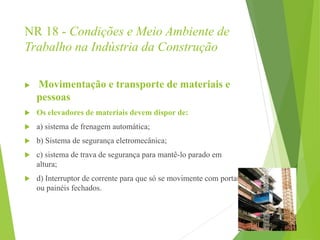 NR 18 - Condições e Meio Ambiente de
Trabalho na Indústria da Construção
 Movimentação e transporte de materiais e
pessoas
 Os elevadores de materiais devem dispor de:
 a) sistema de frenagem automática;
 b) Sistema de segurança eletromecânica;
 c) sistema de trava de segurança para mantê-lo parado em
altura;
 d) Interruptor de corrente para que só se movimente com portas
ou painéis fechados.
 