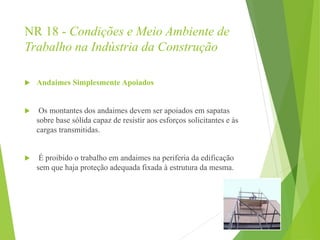 NR 18 - Condições e Meio Ambiente de
Trabalho na Indústria da Construção
 Andaimes Simplesmente Apoiados
 Os montantes dos andaimes devem ser apoiados em sapatas
sobre base sólida capaz de resistir aos esforços solicitantes e às
cargas transmitidas.
 É proibido o trabalho em andaimes na periferia da edificação
sem que haja proteção adequada fixada à estrutura da mesma.
 