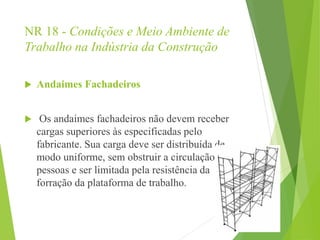 NR 18 - Condições e Meio Ambiente de
Trabalho na Indústria da Construção
 Andaimes Fachadeiros
 Os andaimes fachadeiros não devem receber
cargas superiores às especificadas pelo
fabricante. Sua carga deve ser distribuída de
modo uniforme, sem obstruir a circulação de
pessoas e ser limitada pela resistência da
forração da plataforma de trabalho.
 
