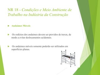 NR 18 - Condições e Meio Ambiente de
Trabalho na Indústria da Construção
 Andaimes Móveis
 Os rodízios dos andaimes devem ser providos de travas, de
modo a evitar deslocamentos acidentais.
 Os andaimes móveis somente poderão ser utilizados em
superfícies planas.
 