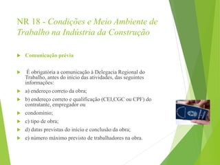 NR 18 - Condições e Meio Ambiente de
Trabalho na Indústria da Construção
 Comunicação prévia
 É obrigatória a comunicação à Delegacia Regional do
Trabalho, antes do início das atividades, das seguintes
informações:
 a) endereço correto da obra;
 b) endereço correto e qualificação (CEI,CGC ou CPF) do
contratante, empregador ou
 condomínio;
 c) tipo de obra;
 d) datas previstas do início e conclusão da obra;
 e) número máximo previsto de trabalhadores na obra.
 