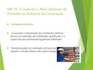NR 18 - Condições e Meio Ambiente de
Trabalho na Indústria da Construção
 Instalações elétricas
 A execução e manutenção das instalações elétricas
devem ser realizadas por trabalhador qualificado, e a
supervisão por profissional legalmente habilitado.
 Somente podem ser realizados serviços nas instalações
quando o circuito elétrico não estiver energizado.
 