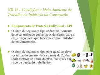 NR 18 - Condições e Meio Ambiente de
Trabalho na Indústria da Construção
 Equipamento de Proteção Individual - EPI
 O cinto de segurança tipo abdominal somente
deve ser utilizado em serviços de eletricidade e
em situações em que funcione como limitador
de movimentação.
 O cinto de segurança tipo pára-quedista deve
ser utilizado em atividades a mais de 2,00m
(dois metros) de altura do piso, nas quais haja
risco de queda do trabalhador.
 