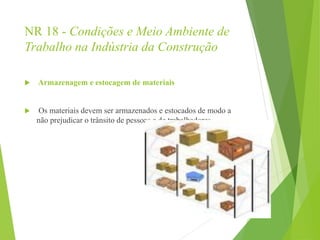 NR 18 - Condições e Meio Ambiente de
Trabalho na Indústria da Construção
 Armazenagem e estocagem de materiais
 Os materiais devem ser armazenados e estocados de modo a
não prejudicar o trânsito de pessoas e de trabalhadores.
 