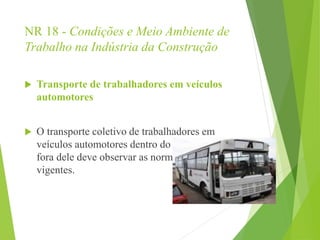 NR 18 - Condições e Meio Ambiente de
Trabalho na Indústria da Construção
 Transporte de trabalhadores em veículos
automotores
 O transporte coletivo de trabalhadores em
veículos automotores dentro do canteiro ou
fora dele deve observar as normas de segurança
vigentes.
 