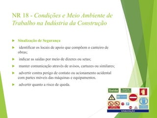 NR 18 - Condições e Meio Ambiente de
Trabalho na Indústria da Construção
 Sinalização de Segurança
 identificar os locais de apoio que compõem o canteiro de
obras;
 indicar as saídas por meio de dizeres ou setas;
 manter comunicação através de avisos, cartazes ou similares;
 advertir contra perigo de contato ou acionamento acidental
com partes móveis das máquinas e equipamentos.
 advertir quanto a risco de queda.
 