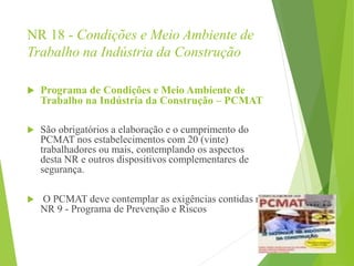 NR 18 - Condições e Meio Ambiente de
Trabalho na Indústria da Construção
 Programa de Condições e Meio Ambiente de
Trabalho na Indústria da Construção – PCMAT
 São obrigatórios a elaboração e o cumprimento do
PCMAT nos estabelecimentos com 20 (vinte)
trabalhadores ou mais, contemplando os aspectos
desta NR e outros dispositivos complementares de
segurança.
 O PCMAT deve contemplar as exigências contidas na
NR 9 - Programa de Prevenção e Riscos
 
