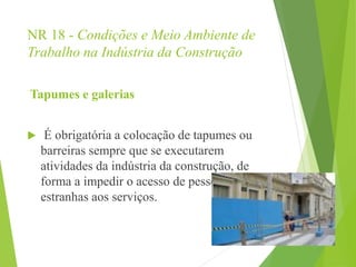NR 18 - Condições e Meio Ambiente de
Trabalho na Indústria da Construção
Tapumes e galerias
 É obrigatória a colocação de tapumes ou
barreiras sempre que se executarem
atividades da indústria da construção, de
forma a impedir o acesso de pessoas
estranhas aos serviços.
 