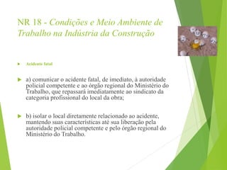 NR 18 - Condições e Meio Ambiente de
Trabalho na Indústria da Construção
 Acidente fatal
 a) comunicar o acidente fatal, de imediato, à autoridade
policial competente e ao órgão regional do Ministério do
Trabalho, que repassará imediatamente ao sindicato da
categoria profissional do local da obra;
 b) isolar o local diretamente relacionado ao acidente,
mantendo suas características até sua liberação pela
autoridade policial competente e pelo órgão regional do
Ministério do Trabalho.
 