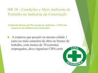NR 18 - Condições e Meio Ambiente de
Trabalho na Indústria da Construção
Comissão Interna de Prevenção de Acidentes - CIPA nas
empresas da indústria da construção
 A empresa que possuir na mesma cidade 1
(um) ou mais canteiros de obra ou frentes de
trabalho, com menos de 70 (setenta)
empregados, deve organizar CIPA centralizada.
 
