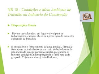NR 18 - Condições e Meio Ambiente de
Trabalho na Indústria da Construção
 Disposições finais
 Devem ser colocados, em lugar visível para os
trabalhadores, cartazes alusivos à prevenção de acidentes
e doenças de trabalho;
 É obrigatório o fornecimento de água potável, filtrada e
fresca para os trabalhadores por meio de bebedouros de
jato inclinado ou equipamento similar que garanta as
mesmas condições, na proporção de 1 (um) para cada
grupo de 25 (vinte e cinco) trabalhadores ;
 