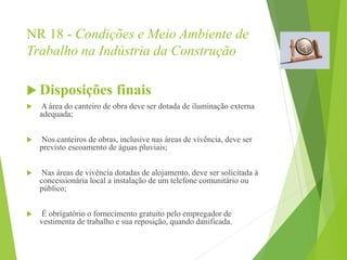 NR 18 - Condições e Meio Ambiente de
Trabalho na Indústria da Construção
 Disposições finais
 A área do canteiro de obra deve ser dotada de iluminação externa
adequada;
 Nos canteiros de obras, inclusive nas áreas de vivência, deve ser
previsto escoamento de águas pluviais;
 Nas áreas de vivência dotadas de alojamento, deve ser solicitada à
concessionária local a instalação de um telefone comunitário ou
público;
 É obrigatório o fornecimento gratuito pelo empregador de
vestimenta de trabalho e sua reposição, quando danificada.
 