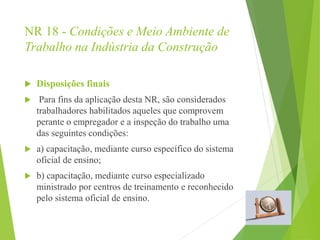 NR 18 - Condições e Meio Ambiente de
Trabalho na Indústria da Construção
 Disposições finais
 Para fins da aplicação desta NR, são considerados
trabalhadores habilitados aqueles que comprovem
perante o empregador e a inspeção do trabalho uma
das seguintes condições:
 a) capacitação, mediante curso específico do sistema
oficial de ensino;
 b) capacitação, mediante curso especializado
ministrado por centros de treinamento e reconhecido
pelo sistema oficial de ensino.
 