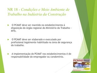 NR 18 - Condições e Meio Ambiente de
Trabalho na Indústria da Construção
 O PCMAT deve ser mantido no estabelecimento à
disposição do órgão regional do Ministério do Trabalho -
MTb.
 O PCMAT deve ser elaborado e executado por
profissional legalmente habilitado na área de segurança
do trabalho.
 A implementação do PCMAT nos estabelecimentos é de
responsabilidade do empregador ou condomínio.
 