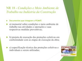 NR 18 - Condições e Meio Ambiente de
Trabalho na Indústria da Construção
 Documentos que integram o PCMAT:
 a) memorial sobre condições e meio ambiente de
trabalho nas atividades e operações e suas
respectivas medidas preventivas;
 b) projeto de execução das proteções coletivas em
conformidade com as etapas de execução da obra;
 c) especificação técnica das proteções coletivas e
individuais a serem utilizadas;
 
