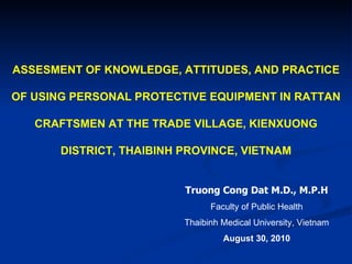 ASSESMENT OF KNOWLEDGE, ATTITUDES, AND PRACTICE OF USING PERSONAL PROTECTIVE EQUIPMENT IN RATTAN CRAFTSMEN AT THE TRADE VILLAGE, KIENXUONG DISTRICT, THAIBINH PROVINCE, VIETNAM Truong Cong Dat M.D., M.P.H Faculty of Public Health Thaibinh Medical University, Vietnam August 30, 2010 