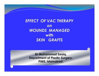 EFFECT OF VAC THERAPY
on
WOUNDS MANAGED
with
SKIN GRAFTS
Dr Muhammad Saaiq,
Department of Plastic Surgery,
PIMS, Islamabad.
 