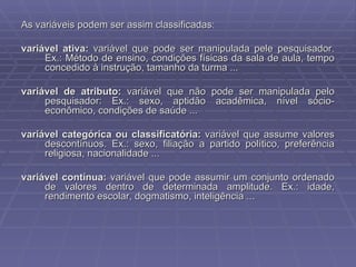 As variáveis podem ser assim classificadas: variável ativa:  variável que pode ser manipulada pele pesquisador. Ex.: Método de ensino, condições físicas da sala de aula, tempo concedido à instrução, tamanho da turma ... variável de atributo:  variável que não pode ser manipulada pelo pesquisador: Ex.: sexo, aptidão acadêmica, nível sócio-econômico, condições de saúde ... variável categórica ou classificatória:  variável que assume valores descontínuos. Ex.: sexo, filiação a partido político, preferência religiosa, nacionalidade ... variável contínua:  variável que pode assumir um conjunto ordenado de valores dentro de determinada amplitude. Ex.: idade, rendimento escolar, dogmatismo, inteligência ... 