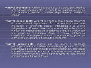 variável dependente:  variável que aponta para o efeito presumido de uma variável independente. Ex.: quando se relaciona inteligência com rendimento escolar, a variável: dependente é rendimento escolar;  variável independente:  variável que aponta para a causa presumida de uma variável dependente. Ex.: no relacionamento entre inteligência e rendimento escolar, inteligência é a variável independente. Convém observar que a classificação de uma variável em independente ou dependente é feita de acordo com sua função no experimento. Assim, a variável inteligência, classificada no exemplo acima como independente, pode, em outra pesquisa, assumir a função de dependente; variável interveniente : variável que se refere a processos psicológicos internos e não-observáveis que, por sua vez, são responsáveis pela ocorrência de comportamento. Ex.: hostilidade (variável interveniente) é inferida por atos agressivos; ansiedade (variável interveniente) é inferida por reações da pele, batidas cardíacas e resultados de testes. 