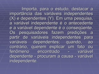 Importa, para o estudo, destacar a importância das variáveis independentes (X) e dependentes (Y). Em uma pesquisa, a variável independente é o antecedente e a variável dependente é o conseqüente. Os pesquisadores fazem predições a partir de variáveis independentes para variáveis dependentes; quando, ao contrário, querem explicar um fato ou fenômeno encontrado - variável dependente - procuram a causa - variável independente. 