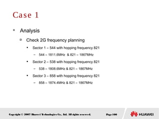 Page100Copyright © 2007 Huawei Technologies Co., Ltd. All rights reserved.
Case 1
 Analysis

Check 2G frequency planning

Sector 1 – 544 with hopping frequency 821
– 544 – 1811.6MHz & 821 – 1867MHz

Sector 2 – 538 with hopping frequency 821
– 538 – 1808.6MHz & 821 – 1867MHz

Sector 3 – 858 with hopping frequency 821
– 858 – 1874.4MHz & 821 – 1867MHz
 