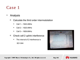 Page101Copyright © 2007 Huawei Technologies Co., Ltd. All rights reserved.
Case 1
 Analysis

Calculate the third order intermodulation

Cell 1 – 1922.4MHz

Cell 2 – 1925.4MHz

Cell 3 – 1859.6MHz

Check cell 2 uplink interference

The interval of 2 interference is
821-544
 