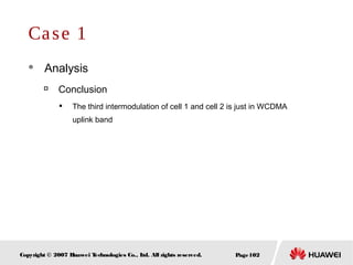 Page102Copyright © 2007 Huawei Technologies Co., Ltd. All rights reserved.
Case 1
 Analysis

Conclusion

The third intermodulation of cell 1 and cell 2 is just in WCDMA
uplink band
 
