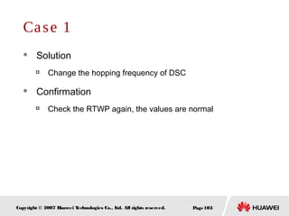 Page103Copyright © 2007 Huawei Technologies Co., Ltd. All rights reserved.
Case 1
 Solution

Change the hopping frequency of DSC
 Confirmation

Check the RTWP again, the values are normal
 