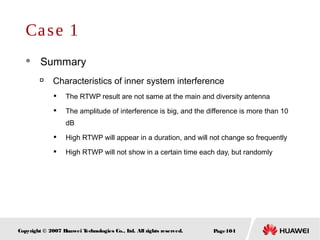 Page104Copyright © 2007 Huawei Technologies Co., Ltd. All rights reserved.
Case 1
 Summary

Characteristics of inner system interference

The RTWP result are not same at the main and diversity antenna

The amplitude of interference is big, and the difference is more than 10
dB

High RTWP will appear in a duration, and will not change so frequently

High RTWP will not show in a certain time each day, but randomly
 