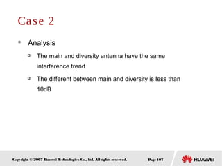Page107Copyright © 2007 Huawei Technologies Co., Ltd. All rights reserved.
Case 2
 Analysis

The main and diversity antenna have the same
interference trend

The different between main and diversity is less than
10dB
 