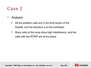 Page109Copyright © 2007 Huawei Technologies Co., Ltd. All rights reserved.
Case 2
 Analysis

All the problem cells are in the third sector of the
NodeB, and the direction is to the northwest

Many cells at this area show high interference, and the
cells with low RTWP are at low place
 