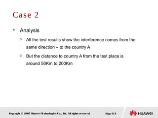 Page113Copyright © 2007 Huawei Technologies Co., Ltd. All rights reserved.
Case 2
 Analysis

All the test results show the interference comes from the
same direction – to the country A

But the distance to country A from the test place is
around 50Km to 200Km
 