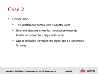 Page116Copyright © 2007 Huawei Technologies Co., Ltd. All rights reserved.
Case 2
 Conclusion

The interference comes from A country GSM

Even the distance is very far, the area between the
border is covered by a large water area

Due to reflection the water, the signal can be transmitted
far away
 