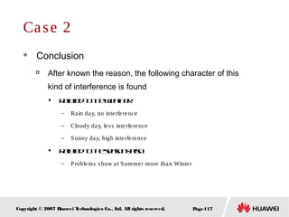 Page117Copyright © 2007 Huawei Technologies Co., Ltd. All rights reserved.
Case 2
 Conclusion

After known the reason, the following character of this
kind of interference is found

Relatedtotheweather
– Rain day, no interference
– Cloudy day, less interference
– Sunny day, high interference

Relatedtotheseasonsalso
– Problems show at Summer more than Winter
 