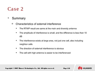 Page118Copyright © 2007 Huawei Technologies Co., Ltd. All rights reserved.
Case 2
 Summary

Characteristics of external interference

The RTWP result are same at the main and diversity antenna

The amplitude of interference is small, and the difference is less than 10
dB

The interference exists at large area, not just one cell, also including
neighbor cells

The direction of external interference is obvious

The cell with high antenna is easier to be interferenced
 