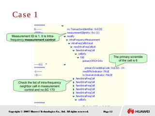 Page15Copyright © 2007 Huawei Technologies Co., Ltd. All rights reserved.
Measurement ID is 1. It is Intra-
frequency measurement control
Check the list of intra-frequency
neighbor cell in measurement
control and no SC 170
The primary scramble
of the cell is 6
Case 1
 