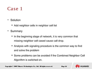 Page16Copyright © 2007 Huawei Technologies Co., Ltd. All rights reserved.
 Solution

Add neighbor cells in neighbor cell list
 Summary

In the beginning stage of network, it is very common that
missing neighbor cell cased cause call drop.

Analysis with signaling procedure is the common way to find
and solve the problem

Some problems can be avoided if the Combined Neighbor Cell
Algorithm is switched on.
Case 1
 