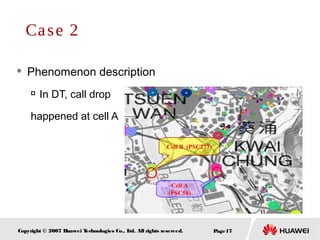 Page17Copyright © 2007 Huawei Technologies Co., Ltd. All rights reserved.
 Phenomenon description

In DT, call drop
happened at cell A
Case 2
Cell B (PSC277)
Cell A
(PSC58)
 
