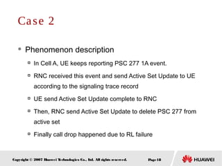 Page18Copyright © 2007 Huawei Technologies Co., Ltd. All rights reserved.
 Phenomenon description

In Cell A, UE keeps reporting PSC 277 1A event.

RNC received this event and send Active Set Update to UE
according to the signaling trace record

UE send Active Set Update complete to RNC

Then, RNC send Active Set Update to delete PSC 277 from
active set

Finally call drop happened due to RL failure
Case 2
 