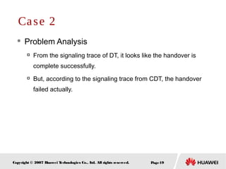 Page19Copyright © 2007 Huawei Technologies Co., Ltd. All rights reserved.
 Problem Analysis

From the signaling trace of DT, it looks like the handover is
complete successfully.

But, according to the signaling trace from CDT, the handover
failed actually.
Case 2
 