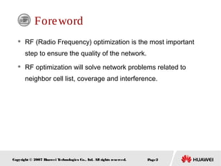 Page2Copyright © 2007 Huawei Technologies Co., Ltd. All rights reserved.
Foreword
 RF (Radio Frequency) optimization is the most important
step to ensure the quality of the network.
 RF optimization will solve network problems related to
neighbor cell list, coverage and interference.
 