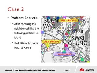 Page21Copyright © 2007 Huawei Technologies Co., Ltd. All rights reserved.
Cell B (PSC277)
Cell A (PSC58)
Cell C (PSC277)
 Problem Analysis

After checking the
neighbor cell list, the
following problem is
found

Cell C has the same
PSC as Cell B
Case 2
 