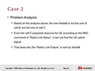 Page23Copyright © 2007 Huawei Technologies Co., Ltd. All rights reserved.
 Problem Analysis

Based on the analysis above, the new NodeB is not the one of
cell B, but the one of cell C

Even the cell C prepared resource for UE according to the RNC
command of “Radio Link Setup”, it can not find the UE uplink
signal.

That does why the “Radio Link Failure” is sent by NodeB
Case 2
 