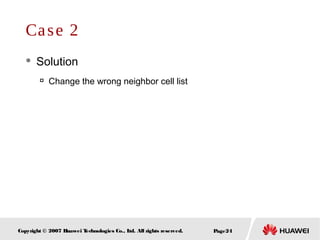Page24Copyright © 2007 Huawei Technologies Co., Ltd. All rights reserved.
 Solution

Change the wrong neighbor cell list
Case 2
 
