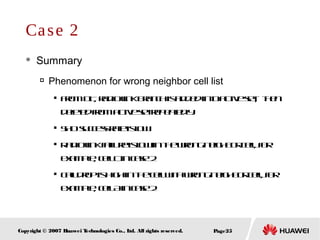 Page25Copyright © 2007 Huawei Technologies Co., Ltd. All rights reserved.
 Summary

Phenomenon for wrong neighbor cell list

FromDT, radiolinkbranchisaddedintoactiveset, then
deletedfromactivesetrepeatedly.

SHOsuccessrateislow

Radiolinkfailureislowinthewrongneighborcell, for
example, cellCincase2

Calldropishighinthecellwithwrongneighborcell, for
example, cellAincase2
Case 2
 